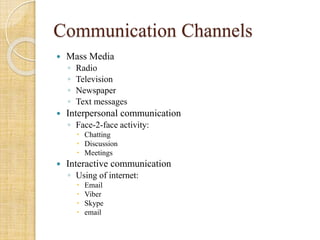 Communication Channels
 Mass Media
◦ Radio
◦ Television
◦ Newspaper
◦ Text messages
 Interpersonal communication
◦ Face-2-face activity:
 Chatting
 Discussion
 Meetings
 Interactive communication
◦ Using of internet:
 Email
 Viber
 Skype
 email
 