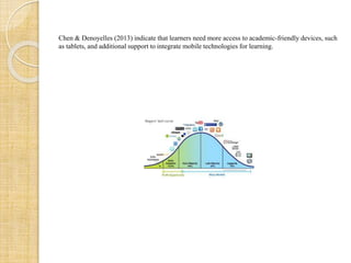 Chen & Denoyelles (2013) indicate that learners need more access to academic-friendly devices, such
as tablets, and additional support to integrate mobile technologies for learning.
 