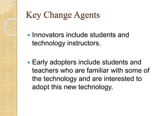 Key Change Agents
 Innovators include students and
technology instructors.
 Early adopters include students and
teachers who are familiar with some of
the technology and are interested to
adopt this new technology.
 