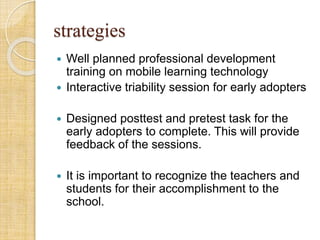 strategies
 Well planned professional development
training on mobile learning technology
 Interactive triability session for early adopters
 Designed posttest and pretest task for the
early adopters to complete. This will provide
feedback of the sessions.
 It is important to recognize the teachers and
students for their accomplishment to the
school.
 
