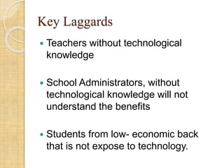 Key Laggards
 Teachers without technological
knowledge
 School Administrators, without
technological knowledge will not
understand the benefits
 Students from low- economic back
that is not expose to technology.
 