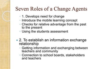 Seven Roles of a Change Agents
◦ 1. Develops need for change
◦ Introduce the mobile learning concept
◦ Checks for relative advantage from the past
to the present
◦ Using the students assessment
 2. To establish an information exchange
relationship
◦ Getting information and exchanging between
teachers and community
◦ Connection to school boards, stakeholders
and teachers
 