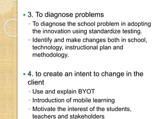  3. To diagnose problems
◦ To diagnose the school problem in adopting
the innovation using standardize testing.
◦ Identify and make changes both in school,
technology, instructional plan and
methodology.
 4. to create an intent to change in the
client
◦ Use and explain BYOT
◦ Introduction of mobile learning
◦ Motivate the interest of the students,
teachers and stakeholders
 