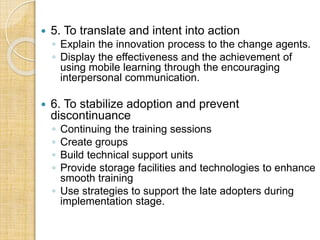  5. To translate and intent into action
◦ Explain the innovation process to the change agents.
◦ Display the effectiveness and the achievement of
using mobile learning through the encouraging
interpersonal communication.
 6. To stabilize adoption and prevent
discontinuance
◦ Continuing the training sessions
◦ Create groups
◦ Build technical support units
◦ Provide storage facilities and technologies to enhance
smooth training
◦ Use strategies to support the late adopters during
implementation stage.
 