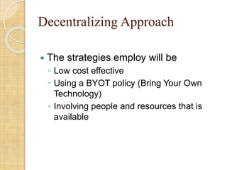 Decentralizing Approach
 The strategies employ will be
◦ Low cost effective
◦ Using a BYOT policy (Bring Your Own
Technology)
◦ Involving people and resources that is
available
 