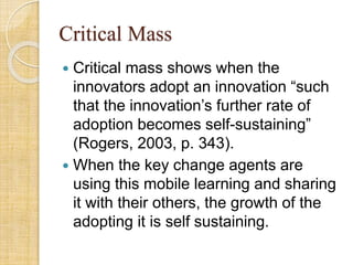 Critical Mass
 Critical mass shows when the
innovators adopt an innovation “such
that the innovation’s further rate of
adoption becomes self-sustaining”
(Rogers, 2003, p. 343).
 When the key change agents are
using this mobile learning and sharing
it with their others, the growth of the
adopting it is self sustaining.
 