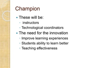 Champion
 These will be:
◦ instructors
◦ Technological coordinators
 The need for the innovation
◦ Improve learning experiences
◦ Students ability to learn better
◦ Teaching effectiveness
 