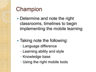 Champion
 Determine and note the right
classrooms, timelines to begin
implementing the mobile learning
 Taking note the following:
◦ Language difference
◦ Learning ability and style
◦ Knowledge base
◦ Using the right mobile tools
 