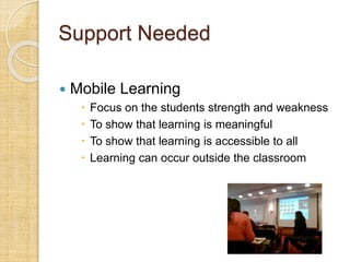 Support Needed
 Mobile Learning
 Focus on the students strength and weakness
 To show that learning is meaningful
 To show that learning is accessible to all
 Learning can occur outside the classroom
 