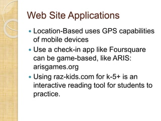 Web Site Applications
 Location-Based uses GPS capabilities
of mobile devices
 Use a check-in app like Foursquare
can be game-based, like ARIS:
arisgames.org
 Using raz-kids.com for k-5+ is an
interactive reading tool for students to
practice.
 