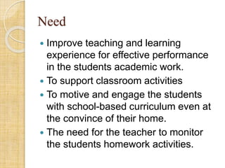 Need
 Improve teaching and learning
experience for effective performance
in the students academic work.
 To support classroom activities
 To motive and engage the students
with school-based curriculum even at
the convince of their home.
 The need for the teacher to monitor
the students homework activities.
 