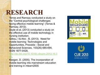 RESEARCH
• Terras and Ramsay conducted a study on
the “Central psychological challenges
facing effective mobile learning” (Terras &
Ramsay, 2012).
• Doyle et al, (2013) conducted a study on
the effective use of mobile technology in
nursing institution.
• Göksu, I & Atici . B, (2013). Need for
mobile learning: Technologies and
Opportunities, Procedia - Social and
Behavioral Sciences, 103(26) 685-694,
ISSN 1877-0428,
http://dx.doi.org/10.1016/j.sbspro.2013.10.3
88.
• Keegan, D. (2005). The incorporation of
mobile learning into mainstream education
and training in mlearn2005
 