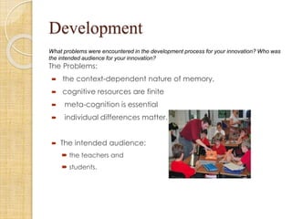 Development
What problems were encountered in the development process for your innovation? Who was
the intended audience for your innovation?
The Problems:
 the context-dependent nature of memory,
 cognitive resources are finite
 meta-cognition is essential
 individual differences matter.
 The intended audience:
 the teachers and
 students.
 