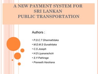 A NEW PAYMENT SYSTEM FOR
        SRI LANKAN
  PUBLIC TRANSPORTATION


      Authors :

      • P.D.C.T Dharmathilaka
      • M.D.M.S Gunathilaka
      • C.S Joseph
      • H.D Liyanarachchi
      • S.Y Pathirage
      • Praneeth Harshana
 