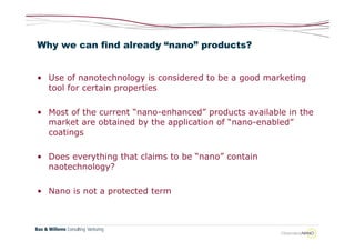 Why we can find already “nano” products?


• Use of nanotechnology is considered to be a good marketing
  tool for certain properties

• Most of the current “nano-enhanced” products available in the
  market are obtained by the application of “nano-enabled”
  coatings

• Does everything that claims to be “nano” contain
  naotechnology?

• Nano is not a protected term
 