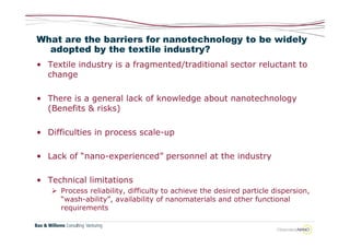 What are the barriers for nanotechnology to be widely
  adopted by the textile industry?
• Textile industry is a fragmented/traditional sector reluctant to
  change

• There is a general lack of knowledge about nanotechnology
  (Benefits & risks)

• Difficulties in process scale-up

• Lack of “nano-experienced” personnel at the industry

• Technical limitations
    Process reliability, difficulty to achieve the desired particle dispersion,
     “wash-ability”, availability of nanomaterials and other functional
     requirements
 