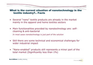 What is the current situation of nanotechnology in the
  textile industry?.. Facts

• Several “nano” textile products are already in the market
  mainly in the apparel and home textiles sectors

• Main functionalities provided by nanotechnology are: self-
  cleaning & anti-bacterial
  In most cases nanotechnology is just part of the solution


• Still there are some technical and economical challenges for
  wider industrial impact

• “Nano-enabled” products still represents a minor part of the
  total market (Significantly less than 1%)
 