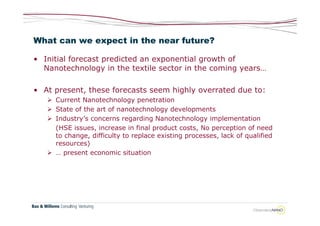 What can we expect in the near future?

• Initial forecast predicted an exponential growth of
  Nanotechnology in the textile sector in the coming years…

• At present, these forecasts seem highly overrated due to:
    Current Nanotechnology penetration
    State of the art of nanotechnology developments
    Industry’s concerns regarding Nanotechnology implementation
     (HSE issues, increase in final product costs, No perception of need
     to change, difficulty to replace existing processes, lack of qualified
     resources)
    … present economic situation
 