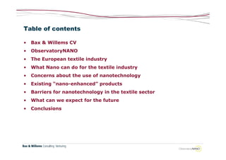 Table of contents

•   Bax & Willems CV
•   ObservatoryNANO
•   The European textile industry
•   What Nano can do for the textile industry
•   Concerns about the use of nanotechnology
•   Existing “nano-enhanced” products
•   Barriers for nanotechnology in the textile sector
•   What can we expect for the future
•   Conclusions
 