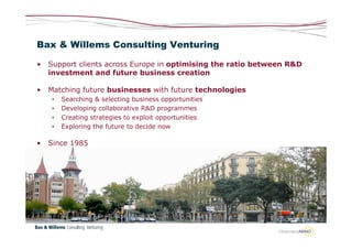 Bax & Willems Consulting Venturing

•   Support clients across Europe in optimising the ratio between R&D
    investment and future business creation

•   Matching future businesses with future technologies
    •   Searching & selecting business opportunities
    •   Developing collaborative R&D programmes
    •   Creating strategies to exploit opportunities
    •   Exploring the future to decide now

•   Since 1985
 