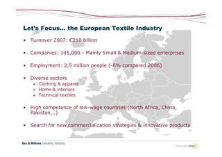 Let’s Focus… the European Textile Industry

• Turnover 2007: €210 billion

• Companies: 145,000 - Mainly Small & Medium-sized enterprises

• Employment: 2,5 million people (-6% compared 2006)

• Diverse sectors
    Clothing & apparel
    Home & interiors
    Technical textiles

• High competence of low-wage countries (North Africa, China,
  Pakistan,..)

• Search for new commercialization strategies & innovative products
 