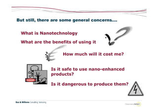 But still, there are some general concerns….


 What is Nanotechnology

 What are the benefits of using it

                    How much will it cost me?


               Is it safe to use nano-enhanced
               products?

               Is it dangerous to produce them?
 