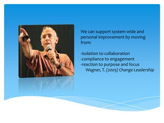 We can support system wide and
personal improvement by moving
from:
-isolation to collaboration
-compliance to engagement
-reaction to purpose and focus
Wagner, T. (2005) Change Leadership
 