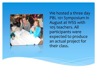We hosted a three day
PBL 101 Symposium in
August at WSS with
105 teachers. All
participants were
expected to produce
an actual project for
their class.
 
