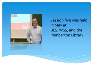Session five was held
in May at
BES, WSS, and the
Pemberton Library.
.
 
