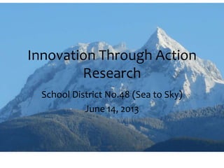 Innovation Through Action
Research
School District No.48 (Sea to Sky)
June 14, 2013
 
