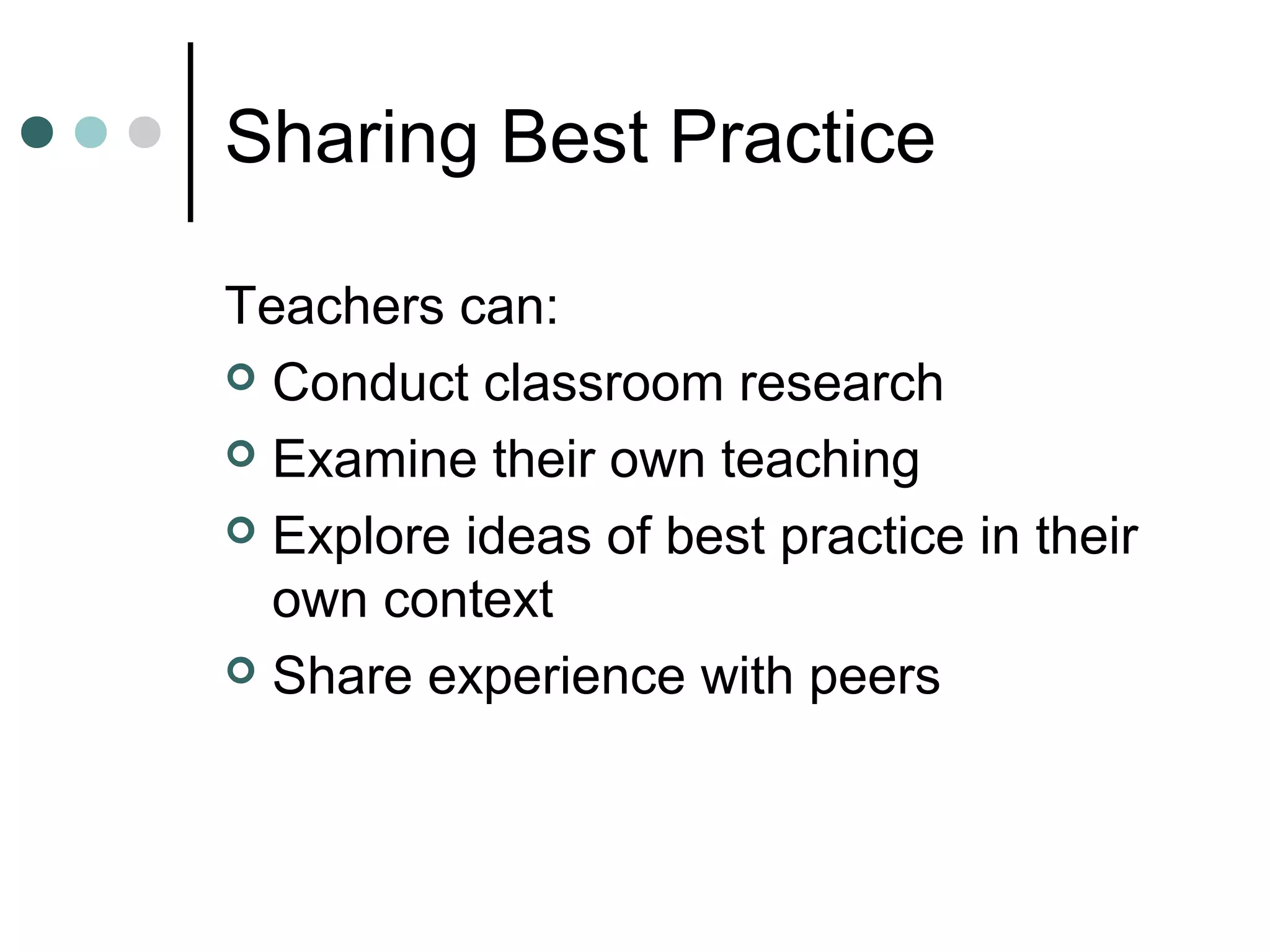 Sharing Best Practice
Teachers can:
 Conduct classroom research
 Examine their own teaching
 Explore ideas of best practice in their
own context
 Share experience with peers
 