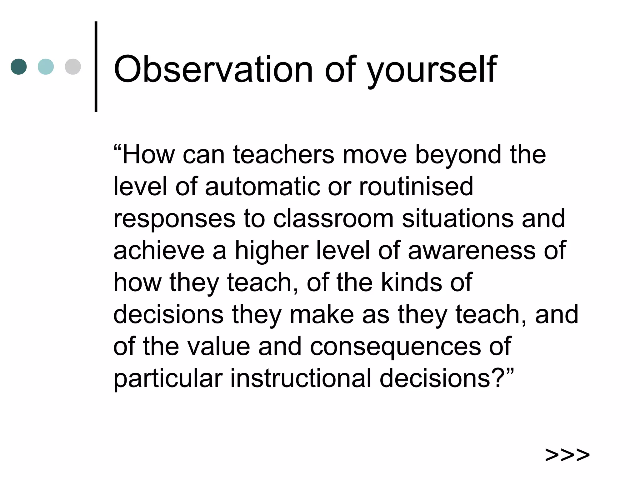 Observation of yourself
“How can teachers move beyond the
level of automatic or routinised
responses to classroom situations and
achieve a higher level of awareness of
how they teach, of the kinds of
decisions they make as they teach, and
of the value and consequences of
particular instructional decisions?”
>>>
 