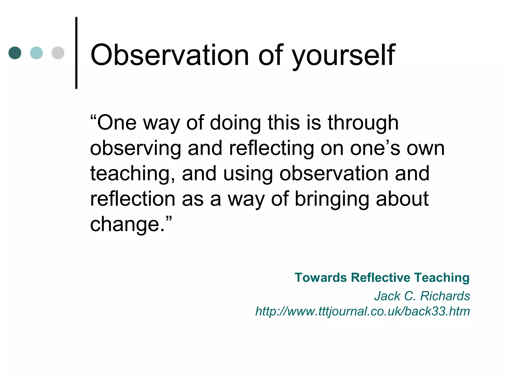 Observation of yourself
“One way of doing this is through
observing and reflecting on one’s own
teaching, and using observation and
reflection as a way of bringing about
change.”
Towards Reflective Teaching
Jack C. Richards
http://www.tttjournal.co.uk/back33.htm
 