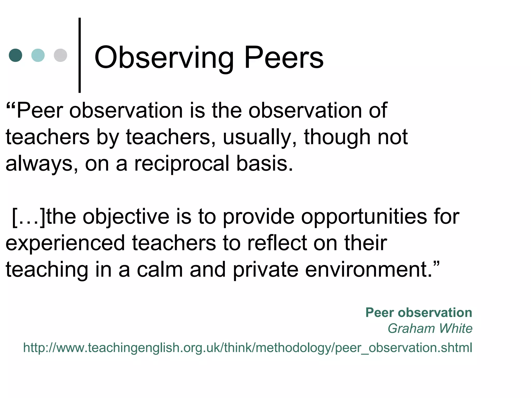 Observing Peers
“Peer observation is the observation of
teachers by teachers, usually, though not
always, on a reciprocal basis.
[…]the objective is to provide opportunities for
experienced teachers to reflect on their
teaching in a calm and private environment.”
Peer observation
Graham White
http://www.teachingenglish.org.uk/think/methodology/peer_observation.shtml
 