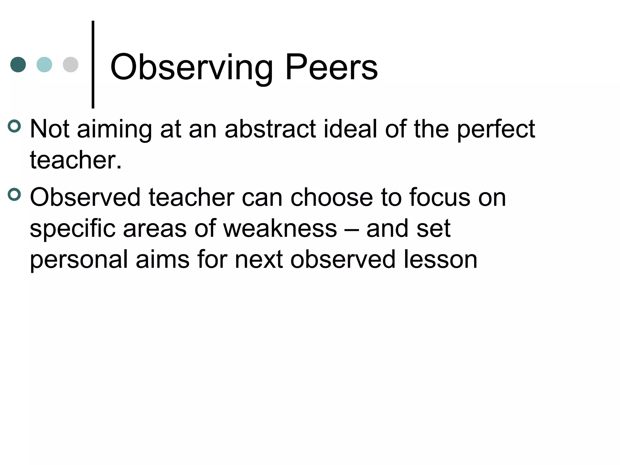 Observing Peers
 Not aiming at an abstract ideal of the perfect
teacher.
 Observed teacher can choose to focus on
specific areas of weakness – and set
personal aims for next observed lesson
 