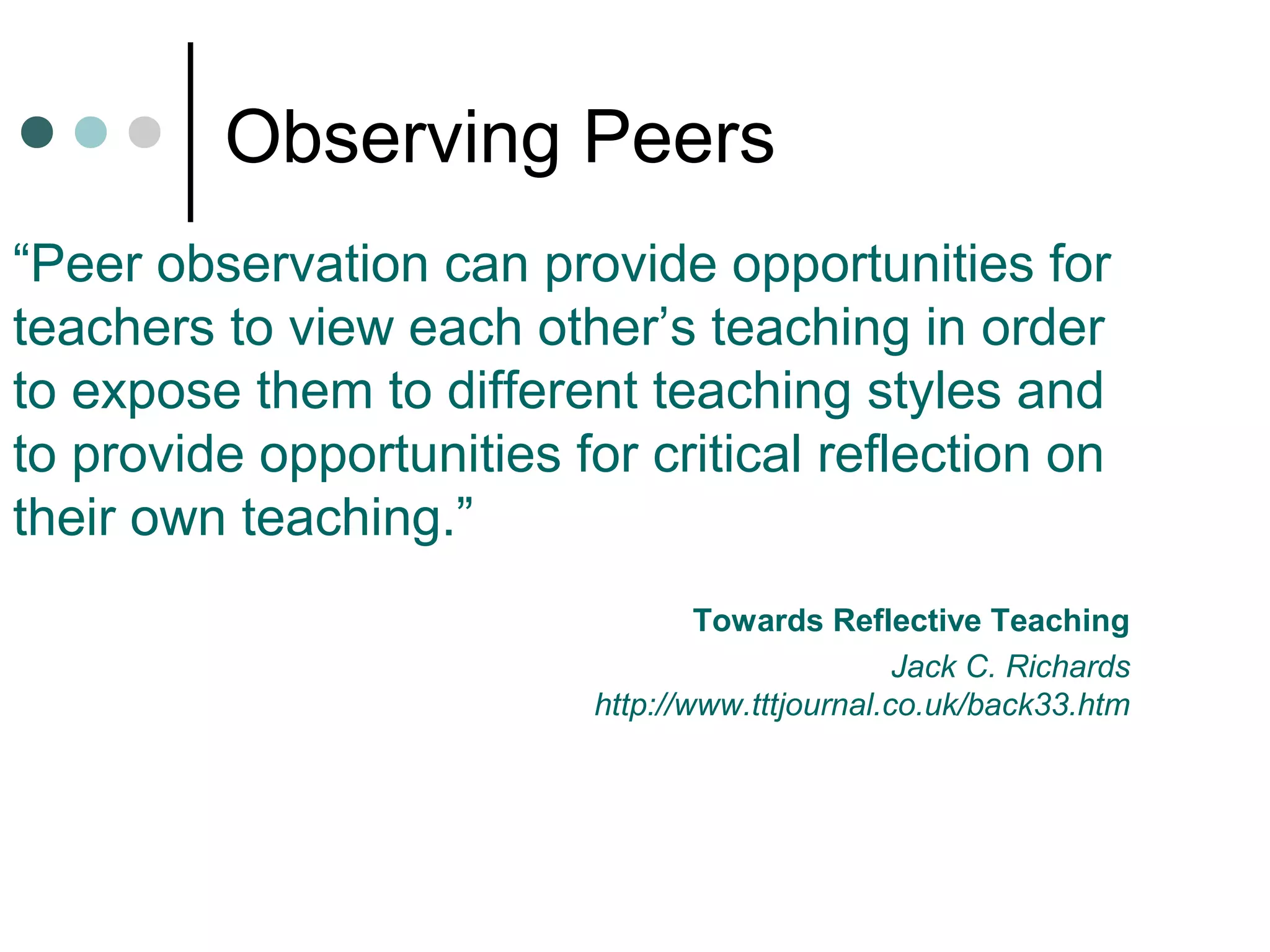 Observing Peers
“Peer observation can provide opportunities for
teachers to view each other’s teaching in order
to expose them to different teaching styles and
to provide opportunities for critical reflection on
their own teaching.”
Towards Reflective Teaching
Jack C. Richards
http://www.tttjournal.co.uk/back33.htm
 