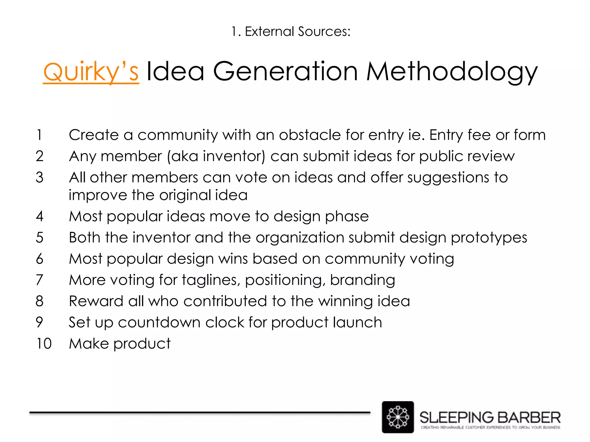 1. External Sources:


Quirky’s Idea Generation Methodology

1    Create a community with an obstacle for entry ie. Entry fee or form
2    Any member (aka inventor) can submit ideas for public review
3    All other members can vote on ideas and offer suggestions to
     improve the original idea
4    Most popular ideas move to design phase
5    Both the inventor and the organization submit design prototypes
6    Most popular design wins based on community voting
7    More voting for taglines, positioning, branding
8    Reward all who contributed to the winning idea
9    Set up countdown clock for product launch
10   Make product
 