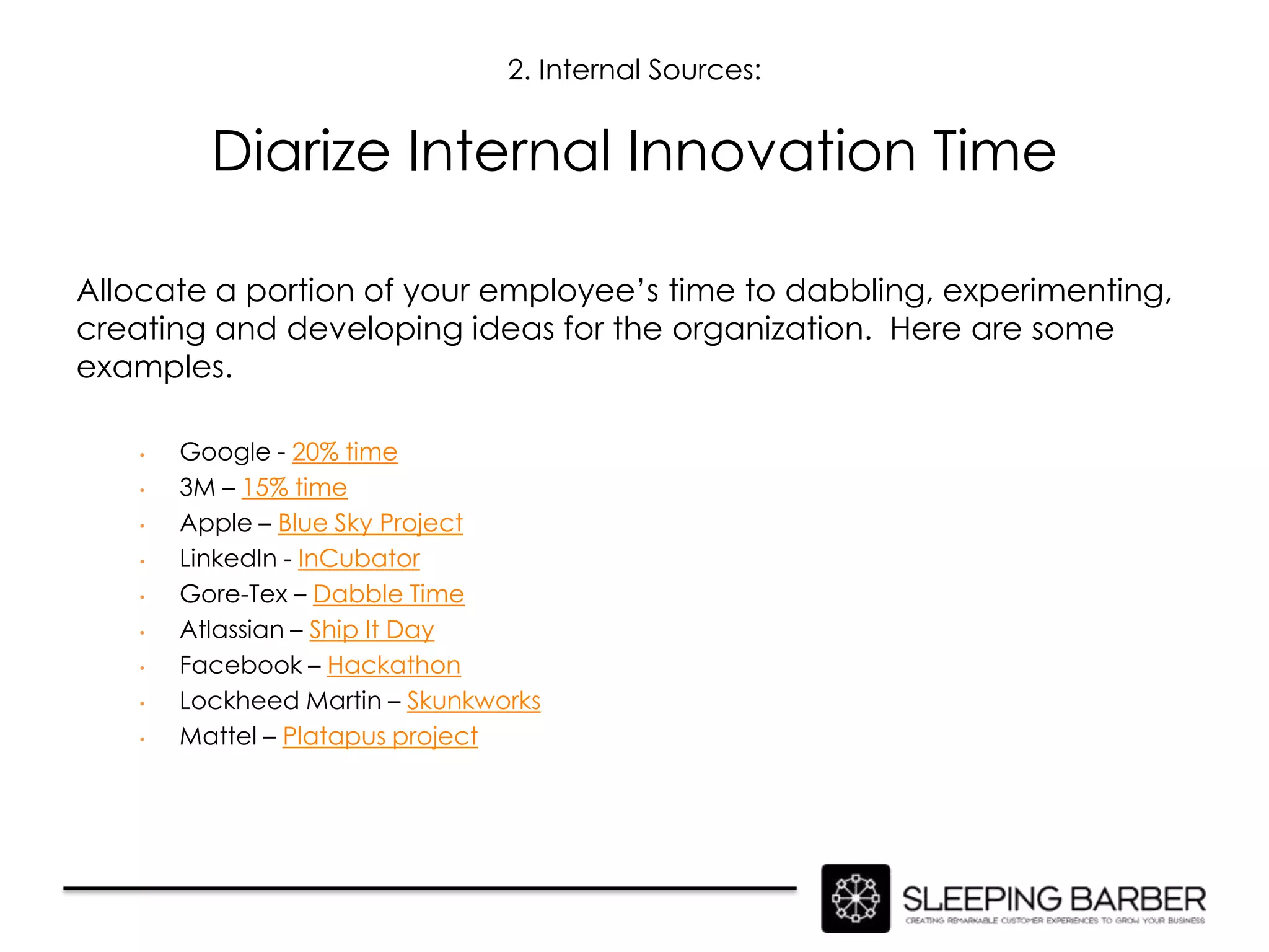 2. Internal Sources:


          Diarize Internal Innovation Time

Allocate a portion of your employee’s time to dabbling, experimenting,
creating and developing ideas for the organization. Here are some
examples.

    •   Google - 20% time
    •   3M – 15% time
    •   Apple – Blue Sky Project
    •   LinkedIn - InCubator
    •   Gore-Tex – Dabble Time
    •   Atlassian – Ship It Day
    •   Facebook – Hackathon
    •   Lockheed Martin – Skunkworks
    •   Mattel – Platapus project
 