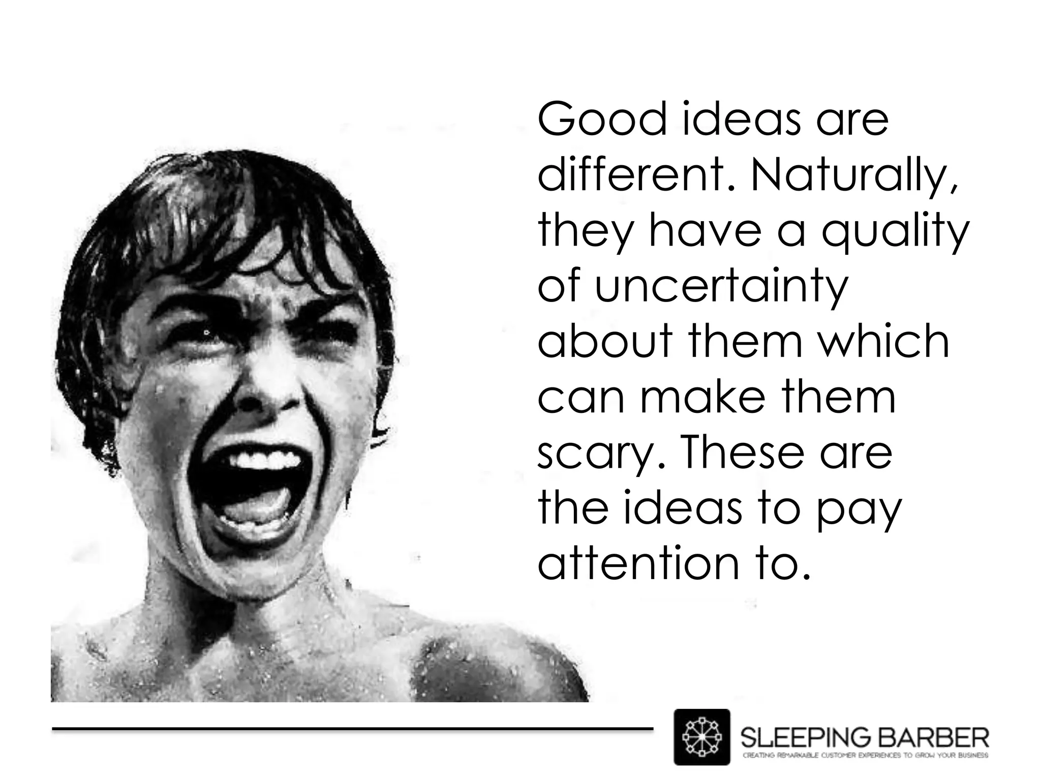 Good ideas are
different. Naturally,
they have a quality
of uncertainty
about them which
can make them
scary. These are
the ideas to pay
attention to.
 