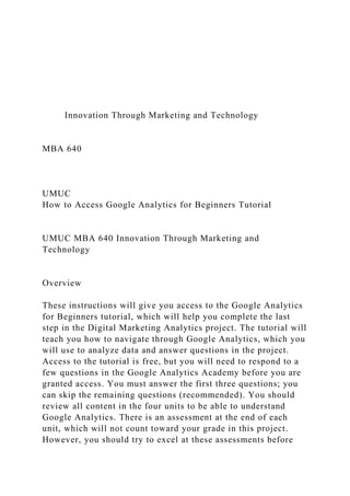 Innovation Through Marketing and Technology
MBA 640
UMUC
How to Access Google Analytics for Beginners Tutorial
UMUC MBA 640 Innovation Through Marketing and
Technology
Overview
These instructions will give you access to the Google Analytics
for Beginners tutorial, which will help you complete the last
step in the Digital Marketing Analytics project. The tutorial will
teach you how to navigate through Google Analytics, which you
will use to analyze data and answer questions in the project.
Access to the tutorial is free, but you will need to respond to a
few questions in the Google Analytics Academy before you are
granted access. You must answer the first three questions; you
can skip the remaining questions (recommended). You should
review all content in the four units to be able to understand
Google Analytics. There is an assessment at the end of each
unit, which will not count toward your grade in this project.
However, you should try to excel at these assessments before
 