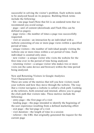 successful in solving the visitor’s problem. Each website needs
to be analyzed based on its purpose. Building-block terms
include the following:
· hit—one page load (Note that hit is an outdated term that we
recommend you avoid using).
· page—unit of content (downloads and Flash files can be
defined as pages).
· page views—the number of times a page was successfully
requested.
· visit or session—an interaction by an individual with a
website consisting of one or more page views within a specified
period of time.
· unique visitors—the number of individual people visiting the
website one or more times within a set period of time. Each
individual is counted only once.
· new visitor—a unique visitor who visits the website for the
first time ever in the period of time being analyzed.
· returning visitor—a unique visitor who makes two or more
visits (on the same device and browser) within the time period
being analyzed.
New and Returning Visitors in Google Analytics
Visit Characteristics
These are some of the metrics that tell you how visitors reach
your website and how they move through the website. The way
that a visitor navigates a website is called a click path. Looking
at the referrers, both external and internal, allows you to gauge
the click path that visitors take. These metrics include the
following:
· entry page—the first page of a visit
· landing page—the page intended to identify the beginning of
the user experience resulting from a defined marketing effort
· exit page—the last page of a visit
· visit duration—the length of time in a session
· referrer—the URL that originally generated the request for the
current page
 