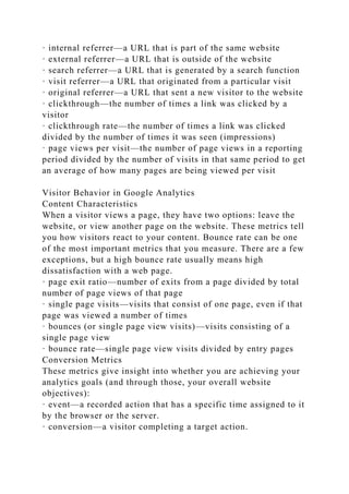 · internal referrer—a URL that is part of the same website
· external referrer—a URL that is outside of the website
· search referrer—a URL that is generated by a search function
· visit referrer—a URL that originated from a particular visit
· original referrer—a URL that sent a new visitor to the website
· clickthrough—the number of times a link was clicked by a
visitor
· clickthrough rate—the number of times a link was clicked
divided by the number of times it was seen (impressions)
· page views per visit—the number of page views in a reporting
period divided by the number of visits in that same period to get
an average of how many pages are being viewed per visit
Visitor Behavior in Google Analytics
Content Characteristics
When a visitor views a page, they have two options: leave the
website, or view another page on the website. These metrics tell
you how visitors react to your content. Bounce rate can be one
of the most important metrics that you measure. There are a few
exceptions, but a high bounce rate usually means high
dissatisfaction with a web page.
· page exit ratio—number of exits from a page divided by total
number of page views of that page
· single page visits—visits that consist of one page, even if that
page was viewed a number of times
· bounces (or single page view visits)—visits consisting of a
single page view
· bounce rate—single page view visits divided by entry pages
Conversion Metrics
These metrics give insight into whether you are achieving your
analytics goals (and through those, your overall website
objectives):
· event—a recorded action that has a specific time assigned to it
by the browser or the server.
· conversion—a visitor completing a target action.
 