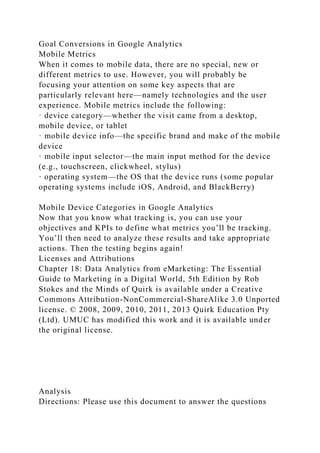 Goal Conversions in Google Analytics
Mobile Metrics
When it comes to mobile data, there are no special, new or
different metrics to use. However, you will probably be
focusing your attention on some key aspects that are
particularly relevant here—namely technologies and the user
experience. Mobile metrics include the following:
· device category—whether the visit came from a desktop,
mobile device, or tablet
· mobile device info—the specific brand and make of the mobile
device
· mobile input selector—the main input method for the device
(e.g., touchscreen, clickwheel, stylus)
· operating system—the OS that the device runs (some popular
operating systems include iOS, Android, and BlackBerry)
Mobile Device Categories in Google Analytics
Now that you know what tracking is, you can use your
objectives and KPIs to define what metrics you’ll be tracking.
You’ll then need to analyze these results and take appropriate
actions. Then the testing begins again!
Licenses and Attributions
Chapter 18: Data Analytics from eMarketing: The Essential
Guide to Marketing in a Digital World, 5th Edition by Rob
Stokes and the Minds of Quirk is available under a Creative
Commons Attribution-NonCommercial-ShareAlike 3.0 Unported
license. © 2008, 2009, 2010, 2011, 2013 Quirk Education Pty
(Ltd). UMUC has modified this work and it is available under
the original license.
Analysis
Directions: Please use this document to answer the questions
 
