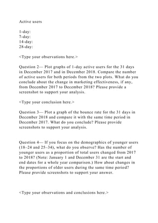Active users
1-day:
7-day:
14-day:
28-day:
<Type your observations here.>
Question 2— Plot graphs of 1-day active users for the 31 days
in December 2017 and in December 2018. Compare the number
of active users for both periods from the two plots. What do you
conclude about the change in marketing effectiveness, if any,
from December 2017 to December 2018? Please provide a
screenshot to support your analysis.
<Type your conclusion here.>
Question 3— Plot a graph of the bounce rate for the 31 days in
December 2018 and compare it with the same time period in
December 2017. What do you conclude? Please provide
screenshots to support your analysis.
Question 4— If you focus on the demographics of younger users
(18–24 and 25–34), what do you observe? Has the number of
younger users as a proportion of total users changed from 2017
to 2018? (Note: January 1 and December 31 are the start and
end dates for a whole year comparison.) How about changes in
the proportions of older users during the same time period?
Please provide screenshots to support your answer.
<Type your observations and conclusions here.>
 