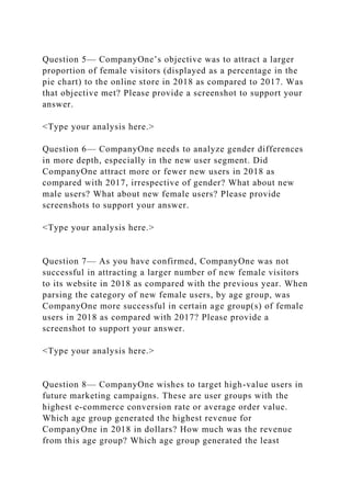 Question 5— CompanyOne’s objective was to attract a larger
proportion of female visitors (displayed as a percentage in the
pie chart) to the online store in 2018 as compared to 2017. Was
that objective met? Please provide a screenshot to support your
answer.
<Type your analysis here.>
Question 6— CompanyOne needs to analyze gender differences
in more depth, especially in the new user segment. Did
CompanyOne attract more or fewer new users in 2018 as
compared with 2017, irrespective of gender? What about new
male users? What about new female users? Please provide
screenshots to support your answer.
<Type your analysis here.>
Question 7— As you have confirmed, CompanyOne was not
successful in attracting a larger number of new female visitors
to its website in 2018 as compared with the previous year. When
parsing the category of new female users, by age group, was
CompanyOne more successful in certain age group(s) of female
users in 2018 as compared with 2017? Please provide a
screenshot to support your answer.
<Type your analysis here.>
Question 8— CompanyOne wishes to target high-value users in
future marketing campaigns. These are user groups with the
highest e-commerce conversion rate or average order value.
Which age group generated the highest revenue for
CompanyOne in 2018 in dollars? How much was the revenue
from this age group? Which age group generated the least
 