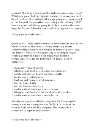revenue? Which age group had the highest average order value?
Which age group had the highest e-commerce conversion rate?
Based on these observations, which age group or groups should
be the focus of CompanyOne’s marketing efforts during 2019?
In other words, which age group is likely to provide the most
bang for the buck? Provide a screenshot to support your answer.
<Type your analysis here.>
Question 9— CompanyOne wishes to understand its site visitors
better in order to fine-tune its future marketing efforts.
Understanding audience composition in terms of gender, age,
and interests will allow CompanyOne to develop the right
creative content and decide the media buys to make.
Google Analytics has the following ten default affinity
categories:
1. shoppers / value shoppers
1. lifestyles and hobbies / business professionals
1. sports and fitness / health and fitness buffs
1. technology / technophiles
1. banking and finance / avid investors
1. travel / travel buffs
1. travel / business travelers
1. media and entertainment / movie lovers
1. lifestyles and hobbies / art and theater aficionados
1. media and entertainment / music lovers
Identify the top three affinity categories for CompanyOne
among males and among females for 2018 in terms of the
revenue from each affinity category. Please provide a
screenshot to support your answer.
<Type your analysis here.>
 