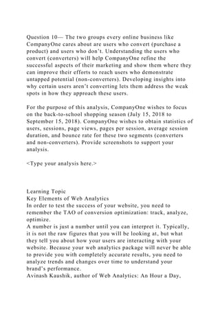 Question 10— The two groups every online business like
CompanyOne cares about are users who convert (purchase a
product) and users who don’t. Understanding the users who
convert (converters) will help CompanyOne refine the
successful aspects of their marketing and show them where they
can improve their efforts to reach users who demonstrate
untapped potential (non-converters). Developing insights into
why certain users aren’t converting lets them address the weak
spots in how they approach these users.
For the purpose of this analysis, CompanyOne wishes to focus
on the back-to-school shopping season (July 15, 2018 to
September 15, 2018). CompanyOne wishes to obtain statistics of
users, sessions, page views, pages per session, average session
duration, and bounce rate for these two segments (converters
and non-converters). Provide screenshots to support your
analysis.
<Type your analysis here.>
Learning Topic
Key Elements of Web Analytics
In order to test the success of your website, you need to
remember the TAO of conversion optimization: track, analyze,
optimize.
A number is just a number until you can interpret it. Typically,
it is not the raw figures that you will be looking at, but what
they tell you about how your users are interacting with your
website. Because your web analytics package will never be able
to provide you with completely accurate results, you need to
analyze trends and changes over time to understand your
brand’s performance.
Avinash Kaushik, author of Web Analytics: An Hour a Day,
 