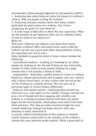 recommends a three-pronged approach to web analytics (2007):
1. Analyzing data about behavior infers the intent of a website’s
visitors. Why are people visiting the website?
2. Analyzing outcomes metrics shows how many visitors
performed the goal actions on a website. Are visitors
completing the goals we want them to?
3. A wide range of data tells us about the user experience. What
are the patterns of user behavior? How can we influence them
so that we achieve our objectives?
Behavior
Web users’ behavior can indicate a lot about their intent.
Looking at referral URLs and search terms used to find the
website can tell you a great deal about what problems visitors
are expecting your site to solve.
Some methods to gauge the intent of your visitors include the
following:
· click density analysis—Looking at a heatmap to see where
people are clicking on the site and if there are any noteworthy
clumps of clicks (such as many people clicking on a page
element that is not actually a button or link).
· segmentation—Selecting a smaller group of visitors to analyze
based on a shared characteristic (for example, only new visitors,
only visitors from France, or only visitors who arrived on the
site by clicking on a display advert). This lets you see if
particular types of visitors behave differently.
· behavior and content metrics—Analyzing data around user
behaviors (e.g., time spent on site, number of pages viewed) can
give a lot of insight into how engaging and valuable your
website is. Looking at content metrics will show you which
pages are the most popular, which pages users leave from most
often and more. This data provides excellent insight for your
content marketing strategy and helps uncover what your
audience is really interested in.
A crucial, often-overlooked part of this analysis is internal
search. Internal search refers to the searches of the website’s
content that users perform on the website. While a great deal of
 