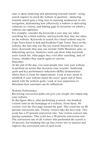 time is spent analyzing and optimizing external search—using
search engines to reach the website in question—analyzing
internal search goes a long way to exposing weaknesses in site
navigation, determining how effectively a website is delivering
solutions to visitors, and finding gaps in inventory on which a
website can capitalize.
For example, consider the keywords a user may use when
searching for a hotel website, and keywords they may use when
on the website. Keywords to search for a hotel website may be
Cape Town hotel or bed and breakfast Cape Town. Once on the
website, the user may use the site search function to find out
more. Keywords they may use include Table Mountain, pets, or
babysitting service. Analytics tools can show what keywords
users search for, what pages they visit after searching, and, of
course, whether they search again or convert.
Outcomes
At the end of the day, you want people who visit your website
to perform an action that increases your revenue. Analyzing
goals and key performance indicators (KPIs) demonstrates
where there is room for improvement. Look at user intent to
establish if your website meets the users’ goals and if these
match with the website goals. Look at user experience to
determine how outcomes can be influenced.
Website Performance
Reviewing conversion paths can give you insight into improving
your website.
In the figure above, after performing a search, one hundred
visitors land on the homepage of a website. From there, 80
visitors visit the first page toward the goal. This event has an 80
percent conversion rate. Twenty visitors take the next step. This
event has a 25 percent conversion rate. Ten visitors convert into
paying customers. This event has a 50 percent conversion rate.
The conversion rate of all visitors who performed the search is
10 percent, but breaking this up into events lets us analyze and
improve the conversion rate of each event.
 