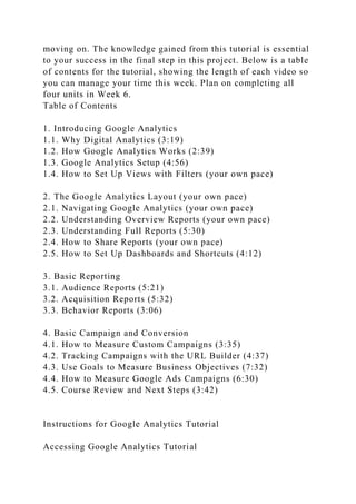 moving on. The knowledge gained from this tutorial is essential
to your success in the final step in this project. Below is a table
of contents for the tutorial, showing the length of each video so
you can manage your time this week. Plan on completing all
four units in Week 6.
Table of Contents
1. Introducing Google Analytics
1.1. Why Digital Analytics (3:19)
1.2. How Google Analytics Works (2:39)
1.3. Google Analytics Setup (4:56)
1.4. How to Set Up Views with Filters (your own pace)
2. The Google Analytics Layout (your own pace)
2.1. Navigating Google Analytics (your own pace)
2.2. Understanding Overview Reports (your own pace)
2.3. Understanding Full Reports (5:30)
2.4. How to Share Reports (your own pace)
2.5. How to Set Up Dashboards and Shortcuts (4:12)
3. Basic Reporting
3.1. Audience Reports (5:21)
3.2. Acquisition Reports (5:32)
3.3. Behavior Reports (3:06)
4. Basic Campaign and Conversion
4.1. How to Measure Custom Campaigns (3:35)
4.2. Tracking Campaigns with the URL Builder (4:37)
4.3. Use Goals to Measure Business Objectives (7:32)
4.4. How to Measure Google Ads Campaigns (6:30)
4.5. Course Review and Next Steps (3:42)
Instructions for Google Analytics Tutorial
Accessing Google Analytics Tutorial
 